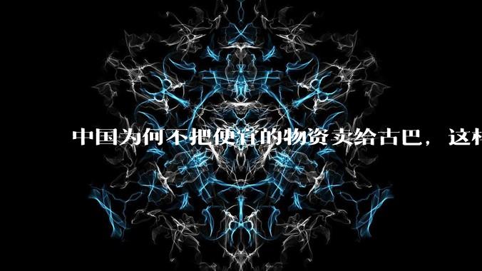 中国为何不把便宜的物资卖给古巴，这样就可以解决古巴物资紧缺的困境，又能清空我们国家过剩的产品？