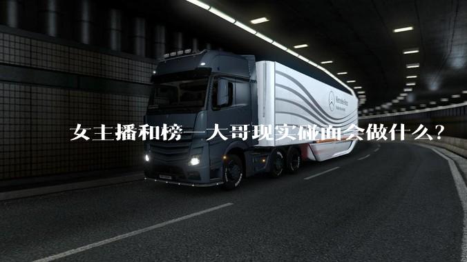 女主播和榜一大哥现实碰面会做什么？