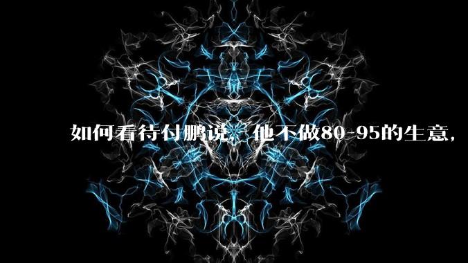 如何看待付鹏说，他不做80-95的生意，他们太卷了，已基本被榨干了？