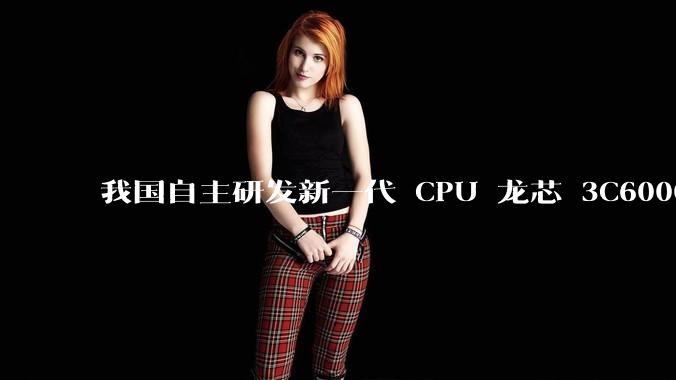 我国自主研发新一代 CPU 龙芯 3C6000 发布，不依赖国外授权技术和境外供应链，有何技术亮点？