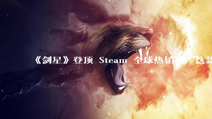 《剑星》登顶 Steam 全球热销榜，这款游戏为什么能收到如此好的市场反馈？