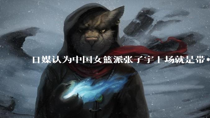 日媒认为中国女篮派张子宇上场就是带***器，不公平，怎么看？