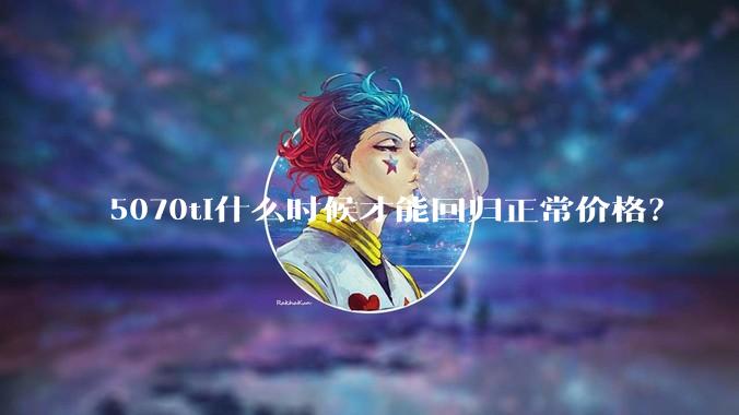 5070ti什么时候才能回归正常价格？