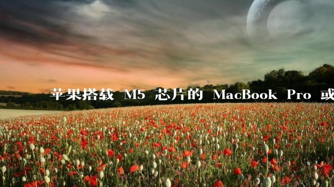 苹果搭载 M5 芯片的 MacBook Pro 或将于 2025 年秋推出，该产品应用了哪些新技术？