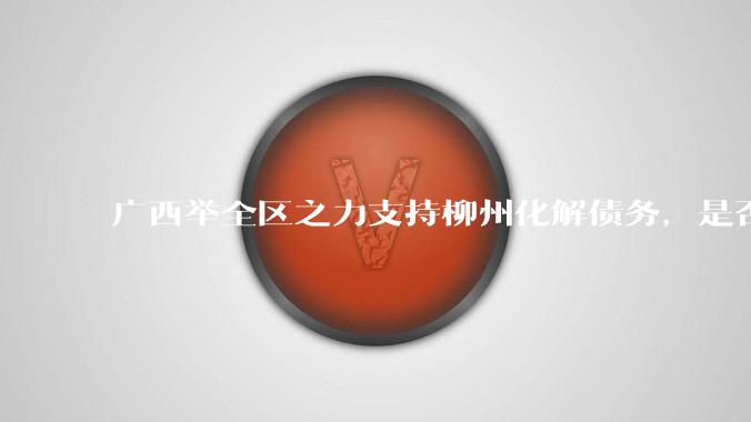 广西举全区之力支持柳州化解债务，是否意味着***隐性债务正受到越来越多的重视？