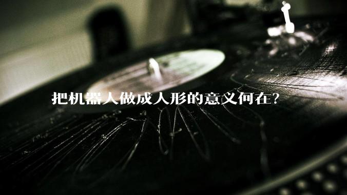 把机器人做成人形的意义何在？