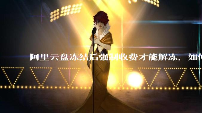 阿里云盘冻结后强制收费才能解冻，如何处理?