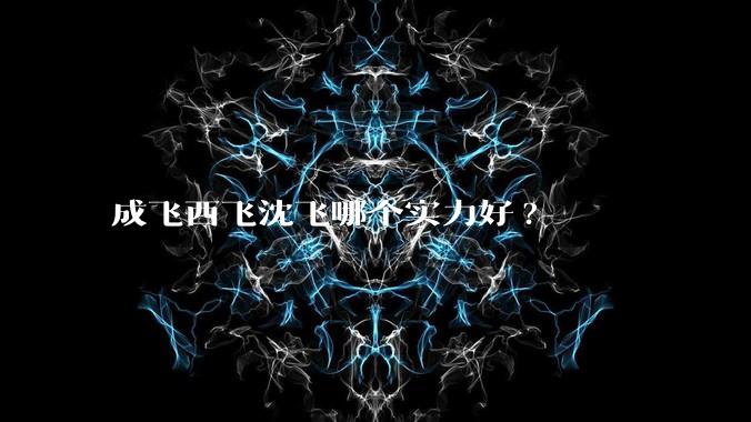 成飞西飞沈飞哪个实力好?