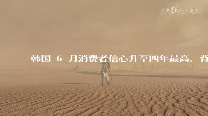韩国 6 月消费者信心升至四年最高，背后的原因是什么？这些因素将如何影响未来的经济发展？