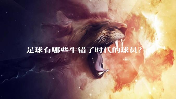 足球有哪些生错了时代的球员？