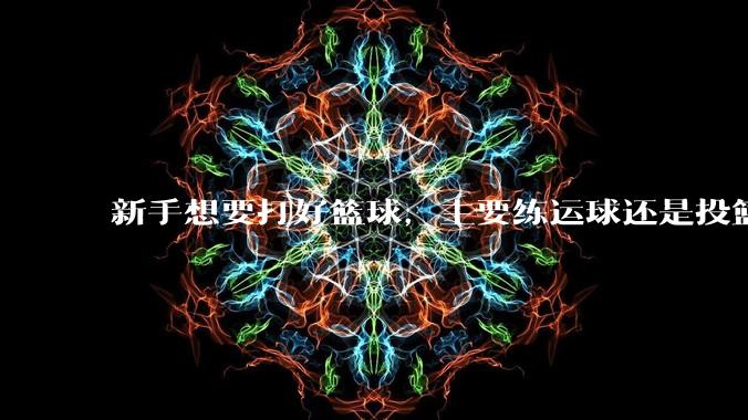新手想要打好篮球，主要练运球还是投篮？
