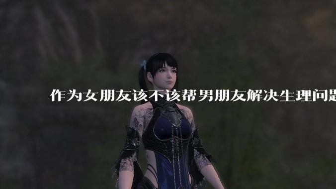 作为女朋友该不该帮男朋友解决生理问题?