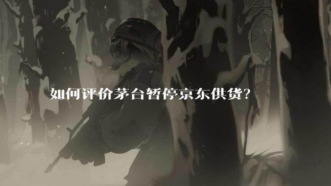 如何评价茅台暂停京东供货？