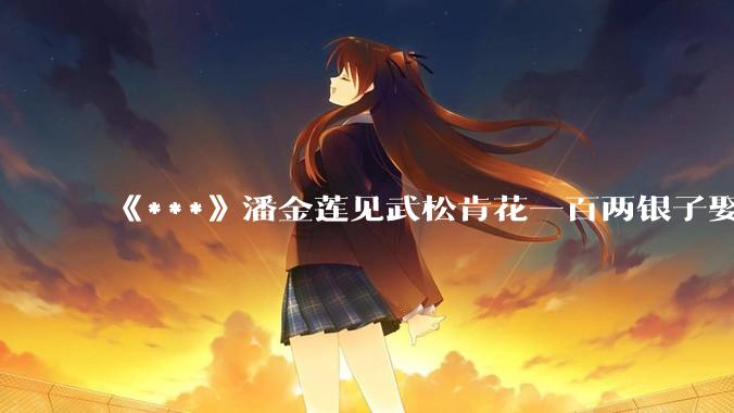 《***》潘金莲见武松肯花一百两银子娶她，为何没有一点防备之心？