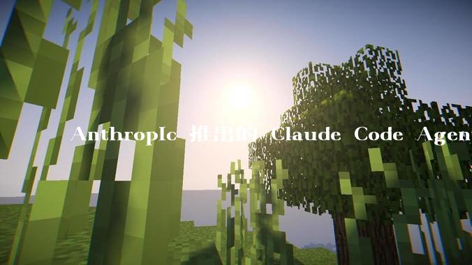 Anthropic 推出的 Claude Code Agent 有哪些亮点值得关注？