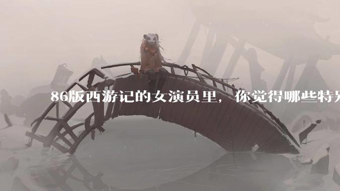 86版西游记的女演员里，你觉得哪些特别漂亮？