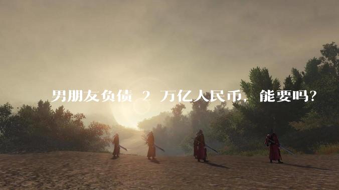 男朋友负债 2 万亿人民币，能要吗？