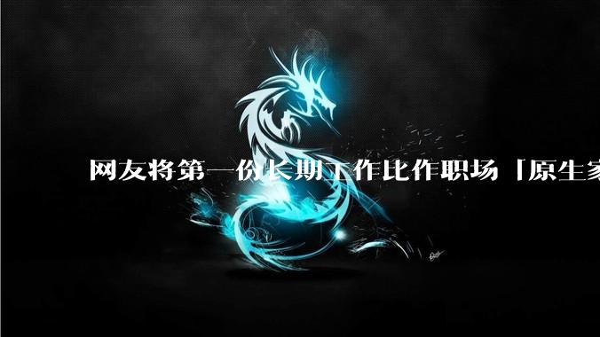 网友将第一份长期工作比作职场「原生家庭」，影响真这么大吗？进入新工作环境该如何摆脱「原生职场烙印」？