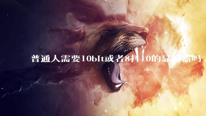 普通人需要10bit或者8抖10的显示器吗?