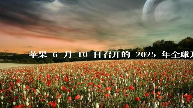 苹果 6 月 10 日召开的 2025 年全球开发者大会「WWDC25」，有哪些值得关注的信息？