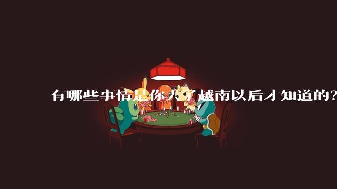 有哪些事情是你去了越南以后才知道的？