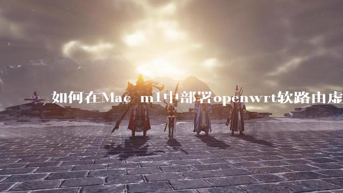 如何在Mac m1中部署openwrt软路由虚拟机？