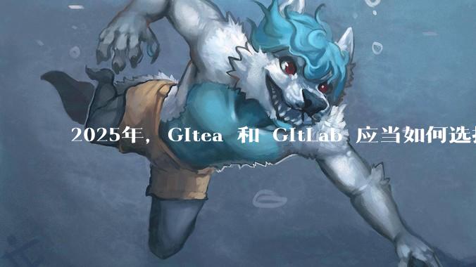 2025年，Gitea 和 GitLab 应当如何选择？