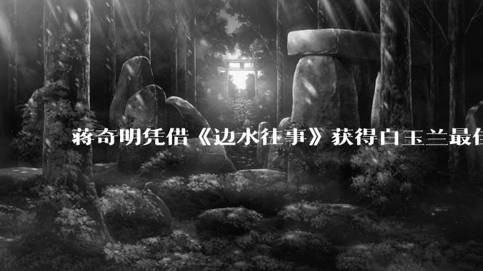 蒋奇明凭借《边水往事》获得白玉兰最佳男配角奖，如何评价他的演技？你对他塑造的哪些人物印象深刻？