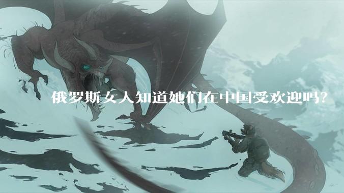 俄罗斯女人知道她们在中国受欢迎吗？