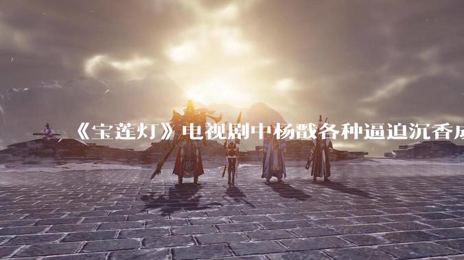 《宝莲灯》电视剧中杨戬各种逼迫沉香成长的过程中真的全是放水吗？