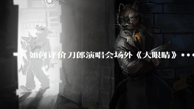如何评价刀郎演唱会场外《大眼睛》***?