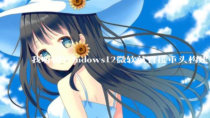 我听说Windows12微软就直接重头构建Windows了，就直接重构Win内核了，到底是不是真的?