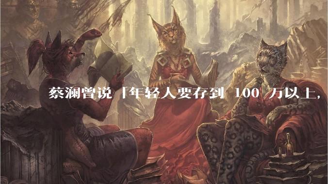 蔡澜曾说「年轻人要存到 100 万以上，这是脱离牛马生活的第一步」，怎样看这一观点？