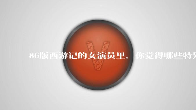 86版西游记的女演员里，你觉得哪些特别漂亮？