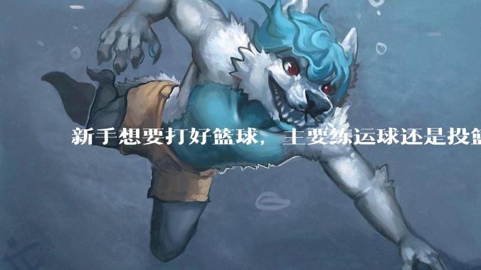 新手想要打好篮球，主要练运球还是投篮？