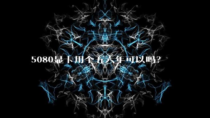 5080显卡用个五六年可以吗？