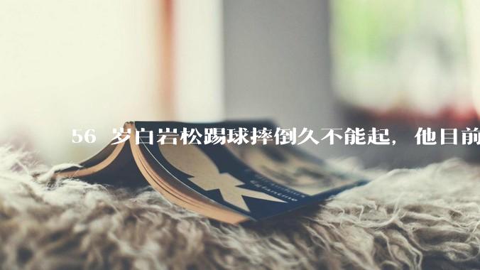 56 岁白岩松踢球摔倒久不能起，他目前情况如何？踢球时需要注意什么？