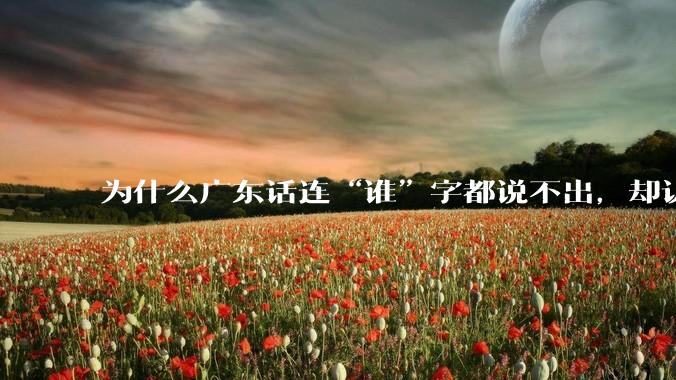为什么广东话连“谁”字都说不出，却认为自己是古汉语?