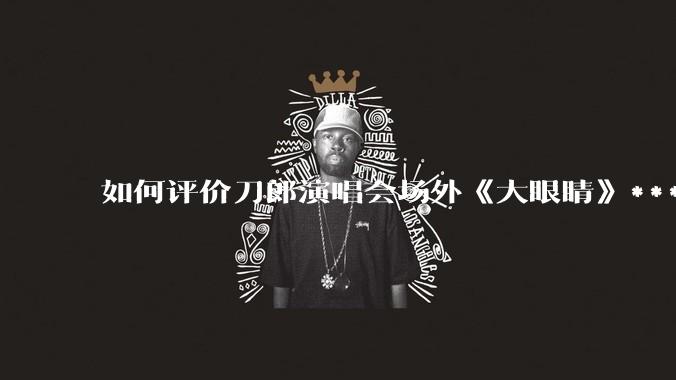 如何评价刀郎演唱会场外《大眼睛》***?