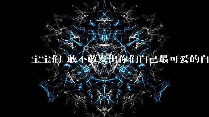 宝宝们 敢不敢发出你们自己最可爱的自拍照?