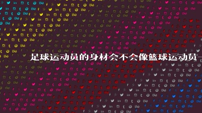 足球运动员的身材会不会像篮球运动员一样朝着巨型化的方向发展？