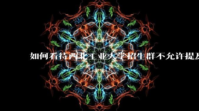 如何看待西北工业大学招生群不允许提及新校区（长安校区）交通地理位置问题？