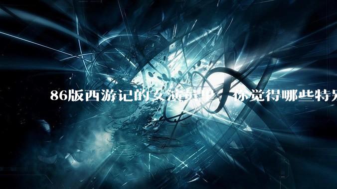 86版西游记的女演员里，你觉得哪些特别漂亮？
