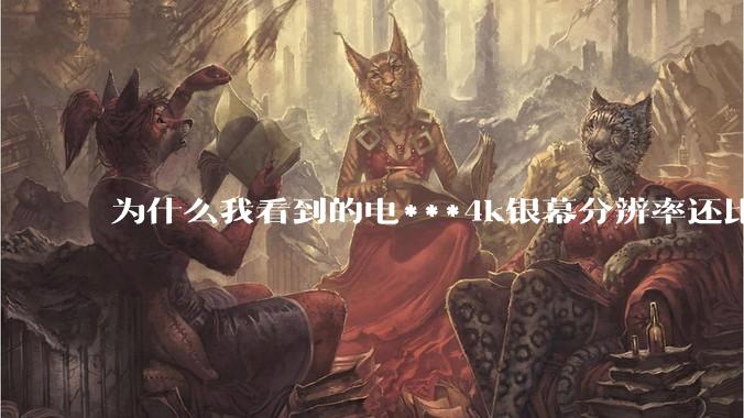 为什么我看到的电***4k银幕分辨率还比不过手机，模糊不清，还有严重拖影？