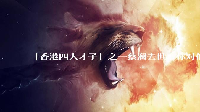 「香港四大才子」之一蔡澜去世，你对他有哪些了解？如何评价他的成就？