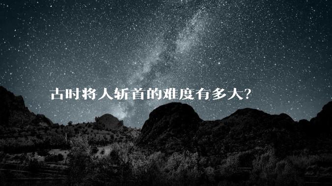 古时将人斩首的难度有多大？