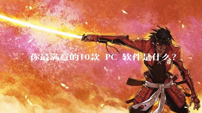 你最满意的10款 PC 软件是什么？