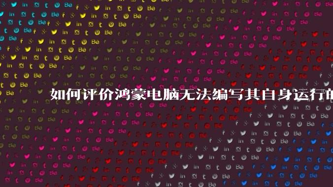 如何评价鸿蒙电脑无法编写其自身运行的程序？