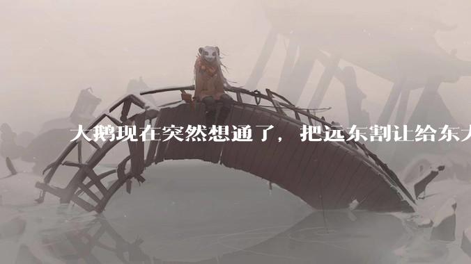 大鹅现在突然想通了，把远东割让给东大，会有什么后果？