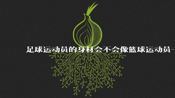足球运动员的身材会不会像篮球运动员一样朝着巨型化的方向发展？